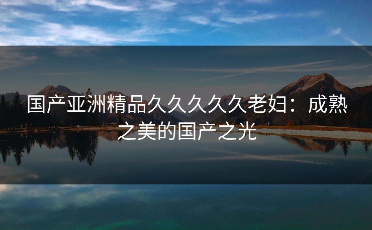 国产亚洲精品久久久久久老妇：成熟之美的国产之光