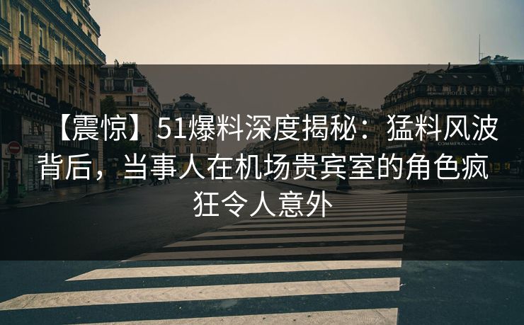 【震惊】51爆料深度揭秘：猛料风波背后，当事人在机场贵宾室的角色疯狂令人意外