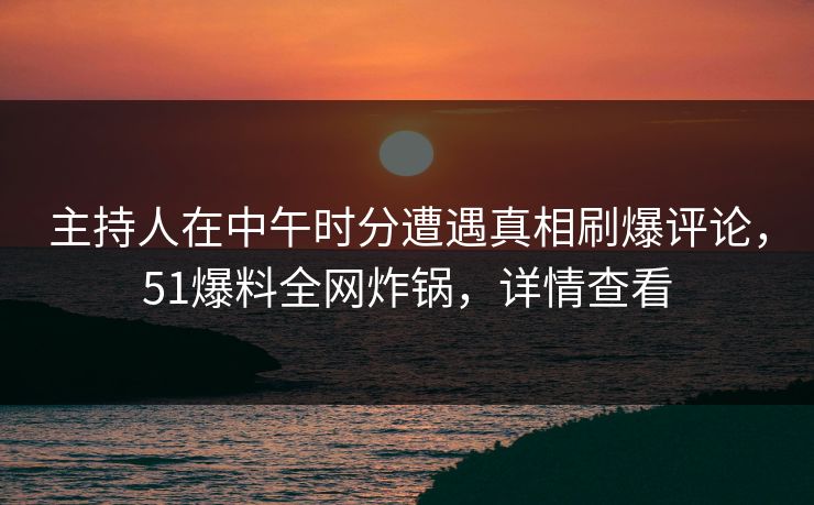 主持人在中午时分遭遇真相刷爆评论，51爆料全网炸锅，详情查看