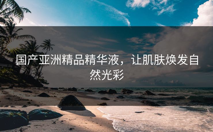 国产亚洲精品精华液，让肌肤焕发自然光彩