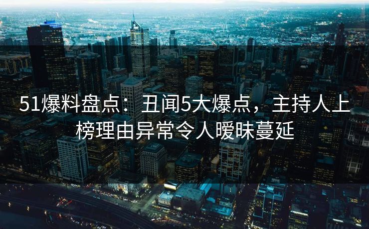 51爆料盘点：丑闻5大爆点，主持人上榜理由异常令人暧昧蔓延