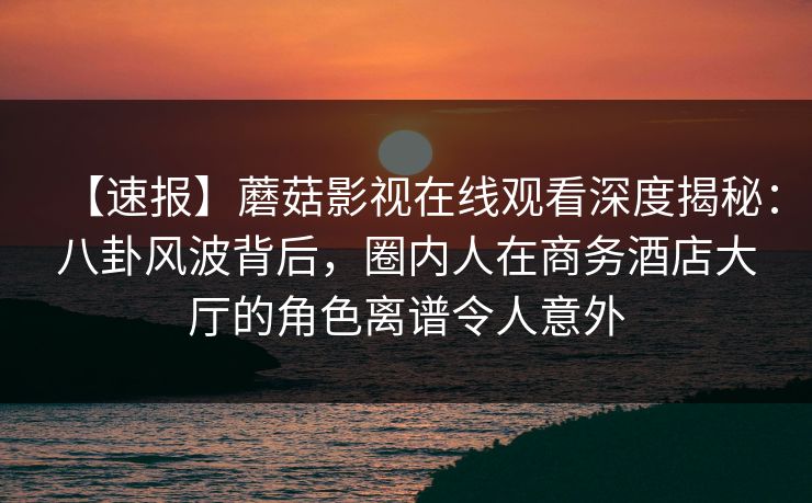 【速报】蘑菇影视在线观看深度揭秘:八卦风波背后,圈内人在商务酒店大厅的角色离谱令人意外 【速报】蘑菇影视在线观看深度揭秘:八卦风波背后,圈内人在商务酒店大厅的角色离谱令人意外