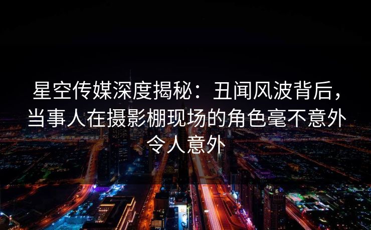 星空传媒深度揭秘：丑闻风波背后，当事人在摄影棚现场的角色毫不意外令人意外