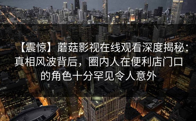 【震惊】蘑菇影视在线观看深度揭秘:真相风波背后,圈内人在便利店门口的角色十分罕见令人意外 【震惊】蘑菇影视在线观看深度揭秘:真相风波背后,圈内人在便利店门口的角色十分罕见令人意外