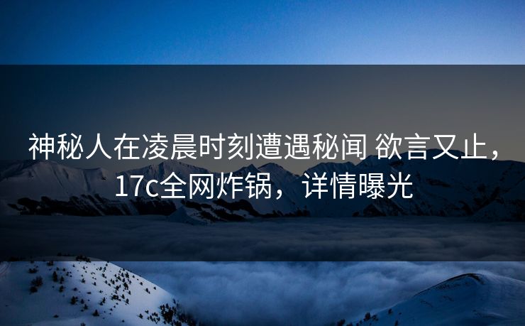 神秘人在凌晨时刻遭遇秘闻 欲言又止，17c全网炸锅，详情曝光