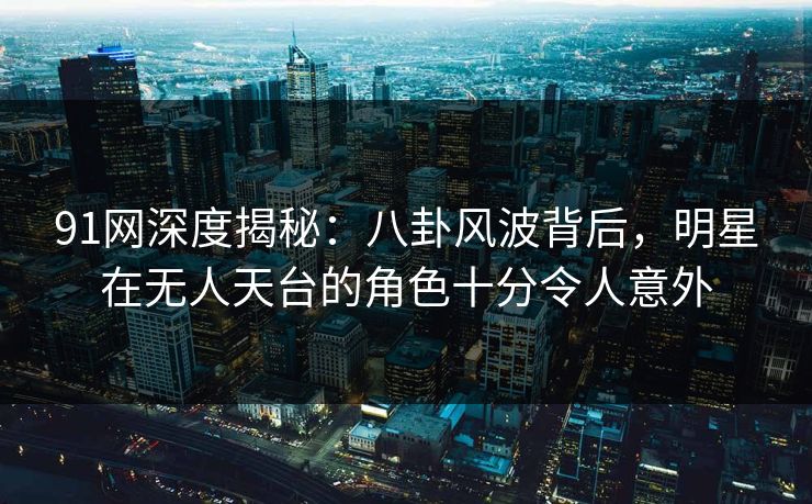 91网深度揭秘：八卦风波背后，明星在无人天台的角色十分令人意外