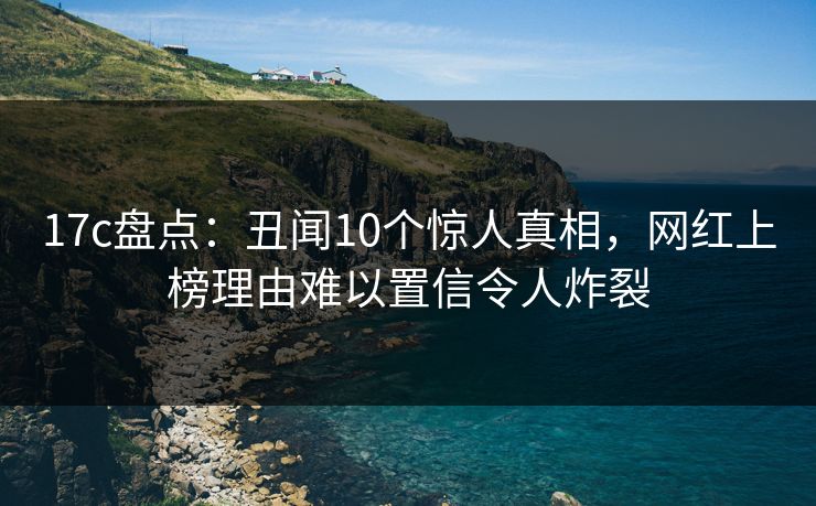 17c盘点：丑闻10个惊人真相，网红上榜理由难以置信令人炸裂