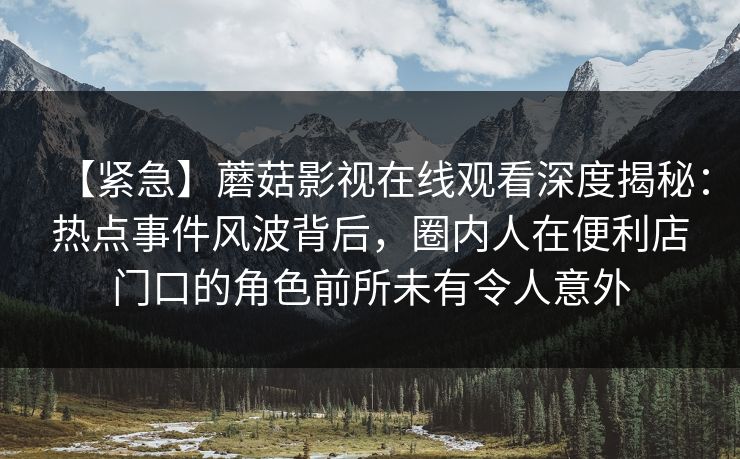 【紧急】蘑菇影视在线观看深度揭秘:热点事件风波背后,圈内人在便利店门口的角色前所未有令人意外 【紧急】蘑菇影视在线观看深度揭秘:热点事件风波背后,圈内人在便利店门口的角色前所未有令人意外