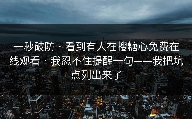 一秒破防 · 看到有人在搜糖心免费在线观看 · 我忍不住提醒一句——我把坑点列出来了