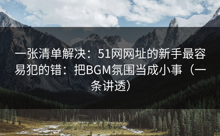 一张清单解决:51网网址的新手最容易犯的错:把BGM氛围当成小事(一条讲透) 一张清单解决:51网网址的新手最容易犯的错:把BGM氛围当成小事(一条讲透)