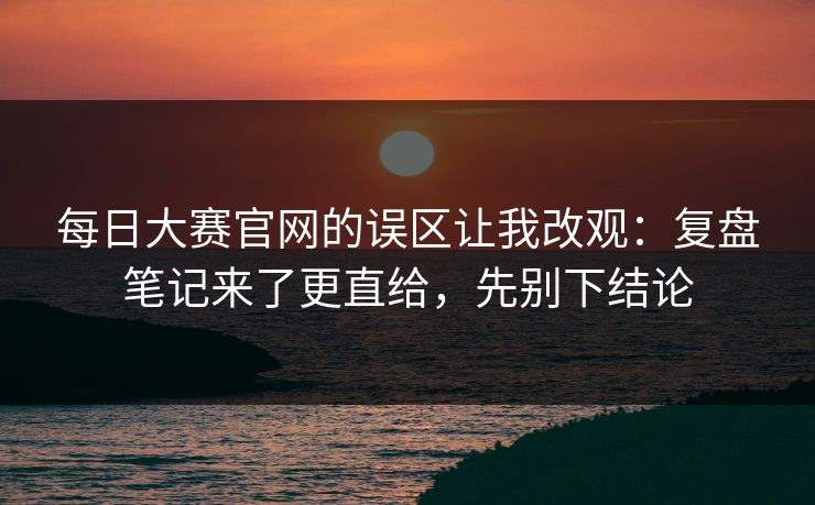 每日大赛官网的误区让我改观：复盘笔记来了更直给，先别下结论
