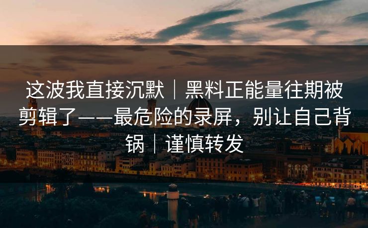 这波我直接沉默｜黑料正能量往期被剪辑了——最危险的录屏，别让自己背锅｜谨慎转发