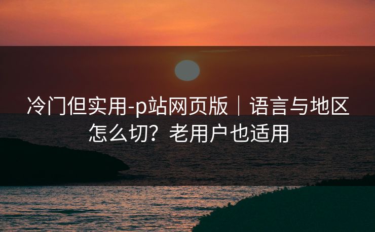 冷门但实用-p站网页版｜语言与地区怎么切？老用户也适用