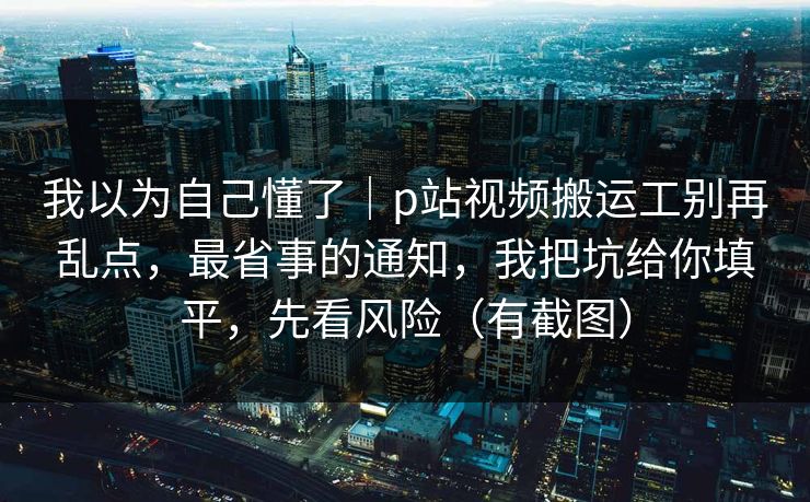 我以为自己懂了｜p站视频搬运工别再乱点，最省事的通知，我把坑给你填平，先看风险（有截图）