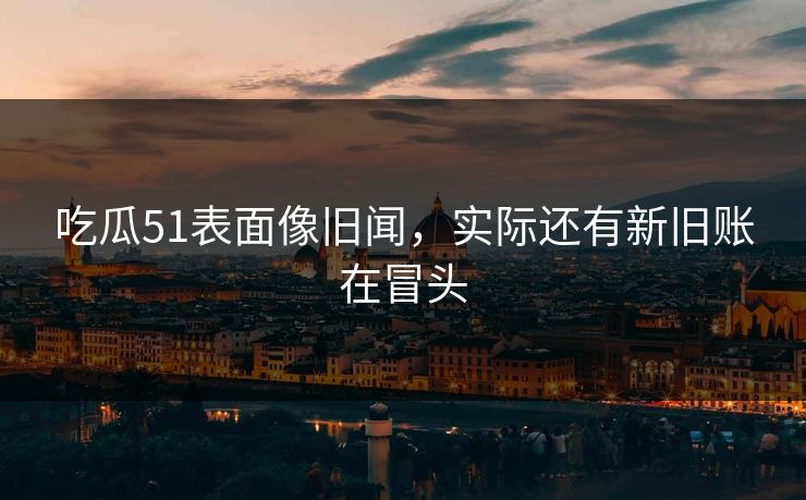 吃瓜51表面像旧闻，实际还有新旧账在冒头
