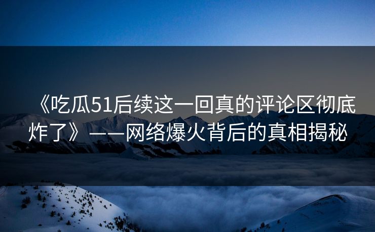 《吃瓜51后续这一回真的评论区彻底炸了》——网络爆火背后的真相揭秘