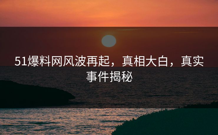 51爆料网风波再起，真相大白，真实事件揭秘