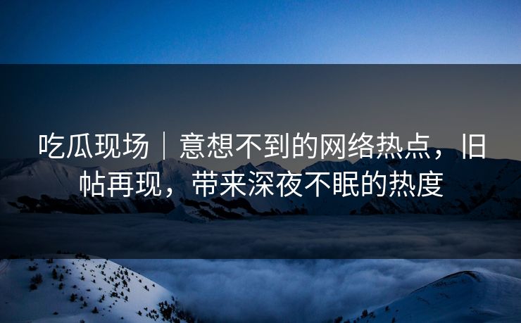 吃瓜现场｜意想不到的网络热点，旧帖再现，带来深夜不眠的热度