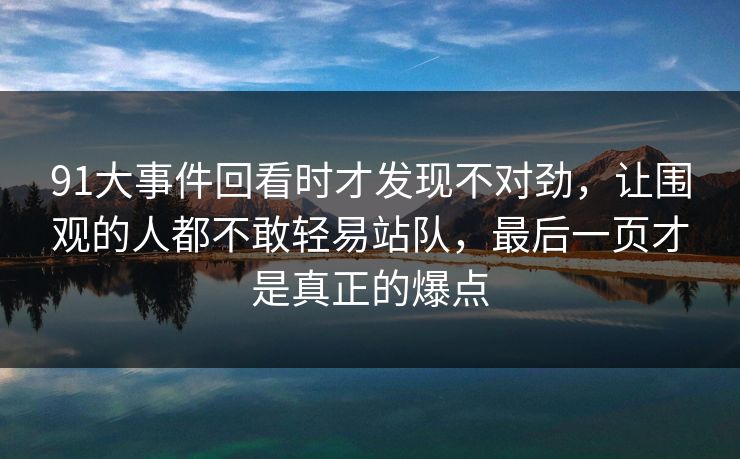 91大事件回看时才发现不对劲，让围观的人都不敢轻易站队，最后一页才是真正的爆点