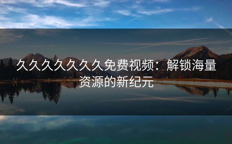 久久久久久久久免费视频：解锁海量资源的新纪元