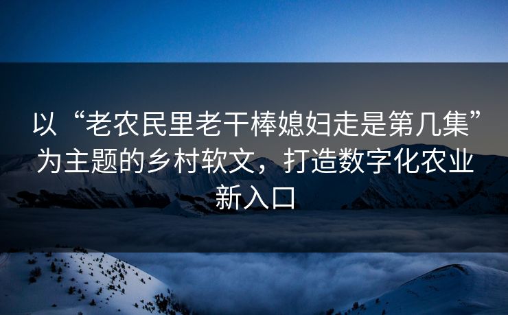 以“老农民里老干棒媳妇走是第几集”为主题的乡村软文，打造数字化农业新入口
