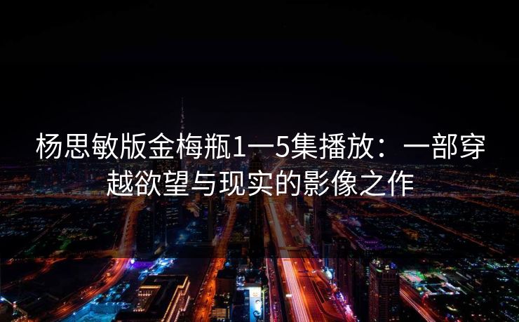杨思敏版金梅瓶1一5集播放:一部穿越欲望与现实的影像之作 杨思敏版金梅瓶1一5集播放:一部穿越欲望与现实的影像之作