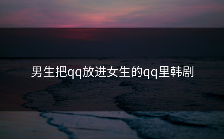 男生把qq放进女生的qq里韩剧 男生把qq放进女生的qq里韩剧