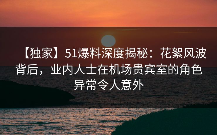 【独家】51爆料深度揭秘：花絮风波背后，业内人士在机场贵宾室的角色异常令人意外