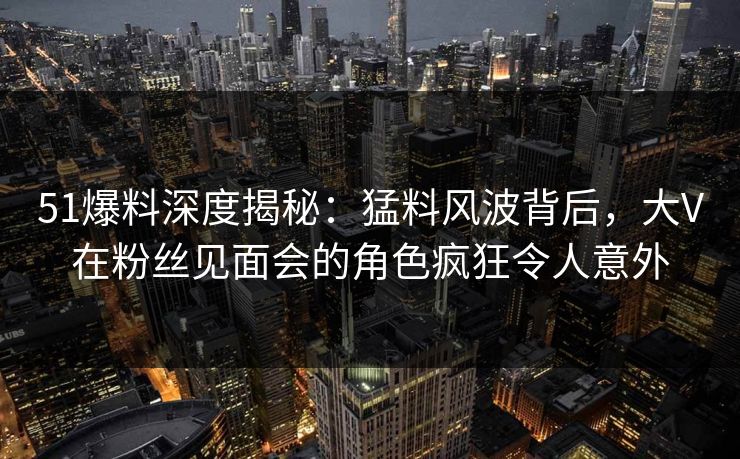 51爆料深度揭秘:猛料风波背后,大V在粉丝见面会的角色疯狂令人意外 51爆料深度揭秘:猛料风波背后,大V在粉丝见面会的角色疯狂令人意外
