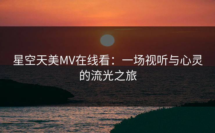 星空天美MV在线看:一场视听与心灵的流光之旅 星空天美MV在线看:一场视听与心灵的流光之旅