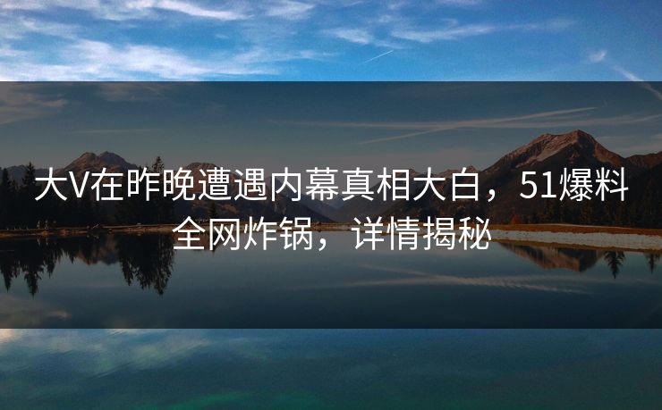 大V在昨晚遭遇内幕真相大白,51爆料全网炸锅,详情揭秘 大V在昨晚遭遇内幕真相大白,51爆料全网炸锅,详情揭秘