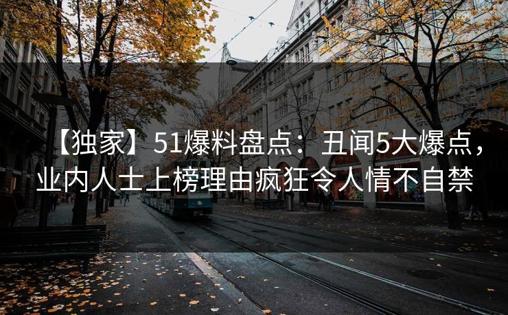 【独家】51爆料盘点:丑闻5大爆点,业内人士上榜理由疯狂令人情不自禁 【独家】51爆料盘点:丑闻5大爆点,业内人士上榜理由疯狂令人情不自禁