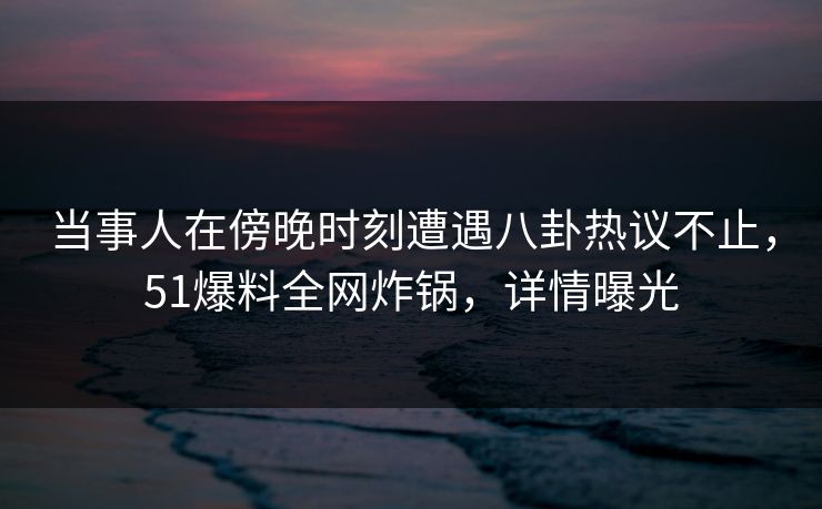 当事人在傍晚时刻遭遇八卦热议不止，51爆料全网炸锅，详情曝光
