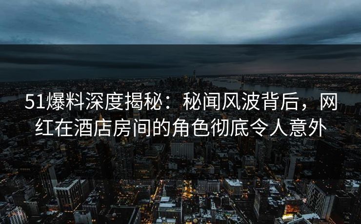 51爆料深度揭秘:秘闻风波背后,网红在酒店房间的角色彻底令人意外 51爆料深度揭秘:秘闻风波背后,网红在酒店房间的角色彻底令人意外
