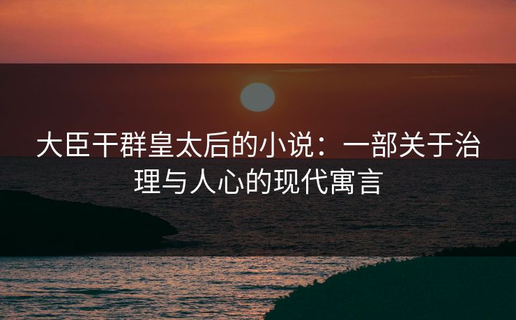 大臣干群皇太后的小说:一部关于治理与人心的现代寓言 大臣干群皇太后的小说:一部关于治理与人心的现代寓言