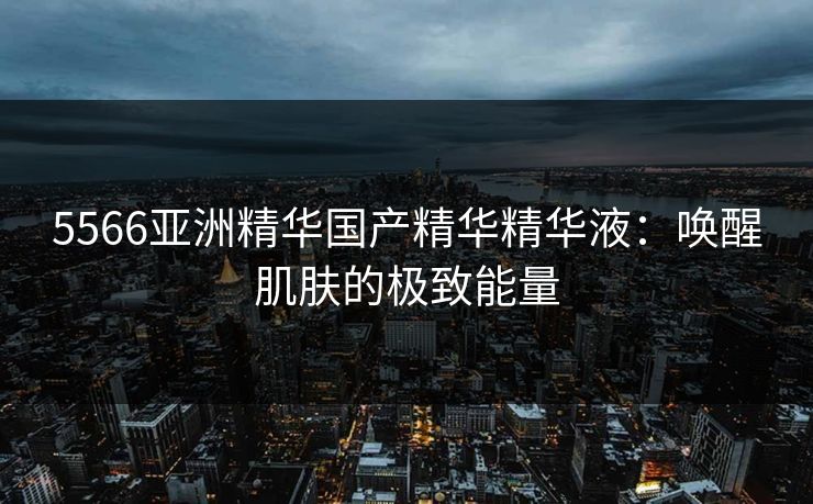5566亚洲精华国产精华精华液:唤醒肌肤的极致能量 5566亚洲精华国产精华精华液:唤醒肌肤的极致能量