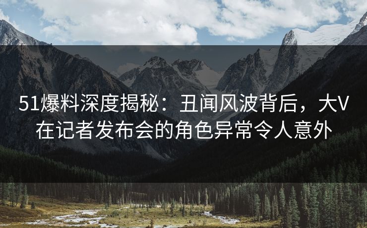 51爆料深度揭秘：丑闻风波背后，大V在记者发布会的角色异常令人意外