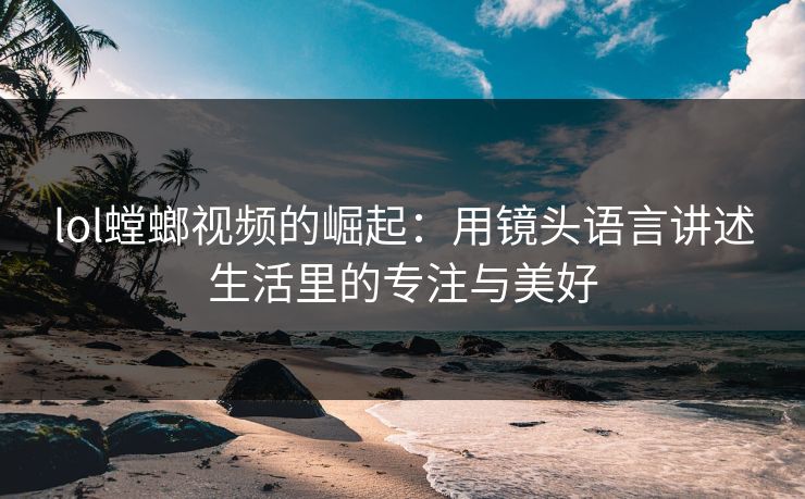 lol螳螂视频的崛起：用镜头语言讲述生活里的专注与美好