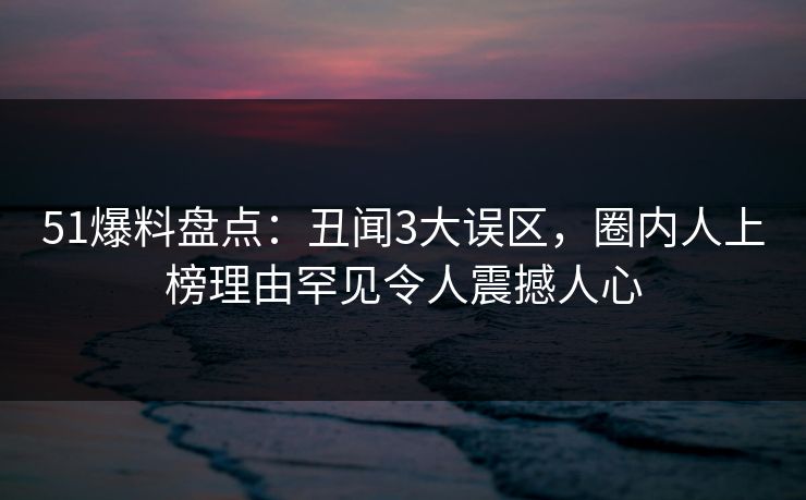 51爆料盘点：丑闻3大误区，圈内人上榜理由罕见令人震撼人心