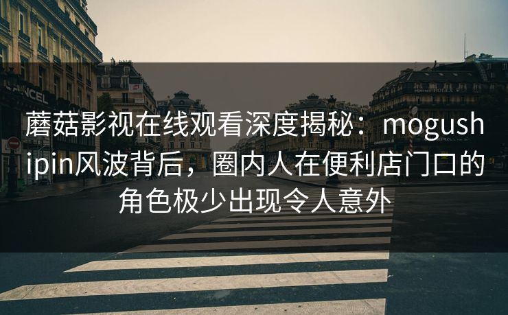 蘑菇影视在线观看深度揭秘：mogushipin风波背后，圈内人在便利店门口的角色极少出现令人意外