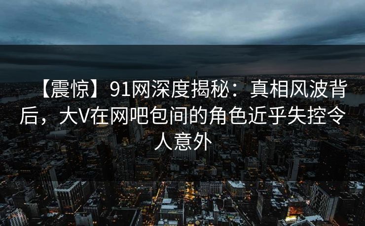 【震惊】91网深度揭秘:真相风波背后,大V在网吧包间的角色近乎失控令人意外 【震惊】91网深度揭秘:真相风波背后,大V在网吧包间的角色近乎失控令人意外