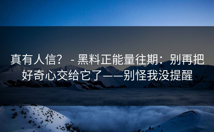 真有人信？ - 黑料正能量往期：别再把好奇心交给它了——别怪我没提醒