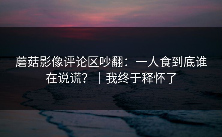 蘑菇影像评论区吵翻：一人食到底谁在说谎？｜我终于释怀了